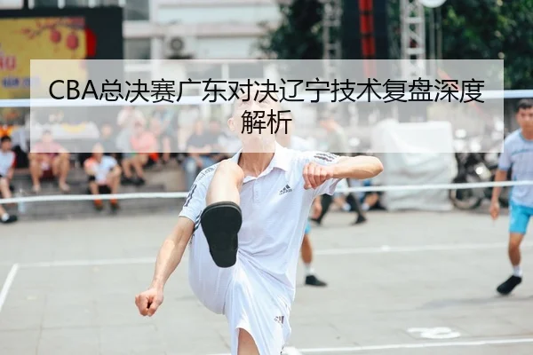 CBA总决赛广东对决辽宁技术复盘深度解析